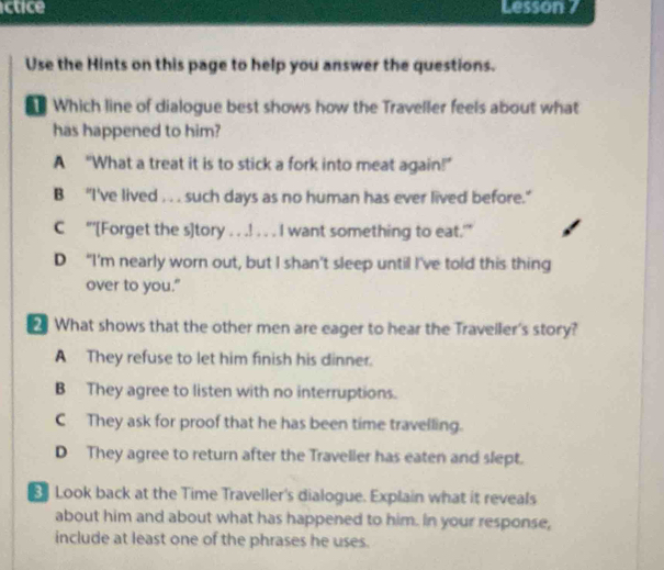 ictice Lesson 7
Use the Hints on this page to help you answer the questions.
Which line of dialogue best shows how the Traveller feels about what
has happened to him?
A “What a treat it is to stick a fork into meat again!”
B "I've lived . . . such days as no human has ever lived before."
C “’[Forget the s]tory . . .! . . . I want something to eat.”
D “I'm nearly worn out, but I shan’t sleep until I've told this thing
over to you."
What shows that the other men are eager to hear the Traveller's story?
A They refuse to let him finish his dinner.
B They agree to listen with no interruptions.
C They ask for proof that he has been time travelling.
D They agree to return after the Traveller has eaten and slept.
Look back at the Time Traveller's dialogue. Explain what it reveals
about him and about what has happened to him. In your response,
include at least one of the phrases he uses.