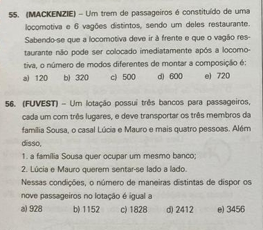 (MACKENZIE) - Um trem de passageiros é constituído de uma
locomotiva e 6 vagões distintos, sendo um deles restaurante.
Sabendo-se que a locomotiva deve ir à frente e que o vagão res-
taurante não pode ser colocado imediatamente após a locomo-
tiva, o número de modos diferentes de montar a composição é:
a) 120 b) 320 c) 500 d) 600 e) 720
56. (FUVEST) - Um lotação possui três bancos para passageiros,
cada um com três lugares, e deve transportar os três membros da
família Sousa, o casal Lúcia e Mauro e mais quatro pessoas. Além
disso,
1. a família Sousa quer ocupar um mesmo banco;
2. Lúcia e Mauro querem sentar-se lado a lado.
Nessas condições, o número de maneiras distintas de dispor os
nove passageiros no lotação é igual a
a) 928 b) 1152 c) 1828 d) 2412 e) 3456