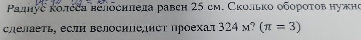 Ρалнус колеса велосипеда равен 25 см. Сколько оборотов нужно 
сделаеть, если велосипедист проехал 324 м? (π =3)