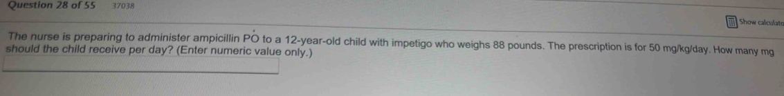 37038 
Show calculato 
The nurse is preparing to administer ampicillin PO to a 12-year-old child with impetigo who weighs 88 pounds. The prescription is for 50 mg/kg/day. How many mg
should the child receive per day? (Enter numeric value only.)