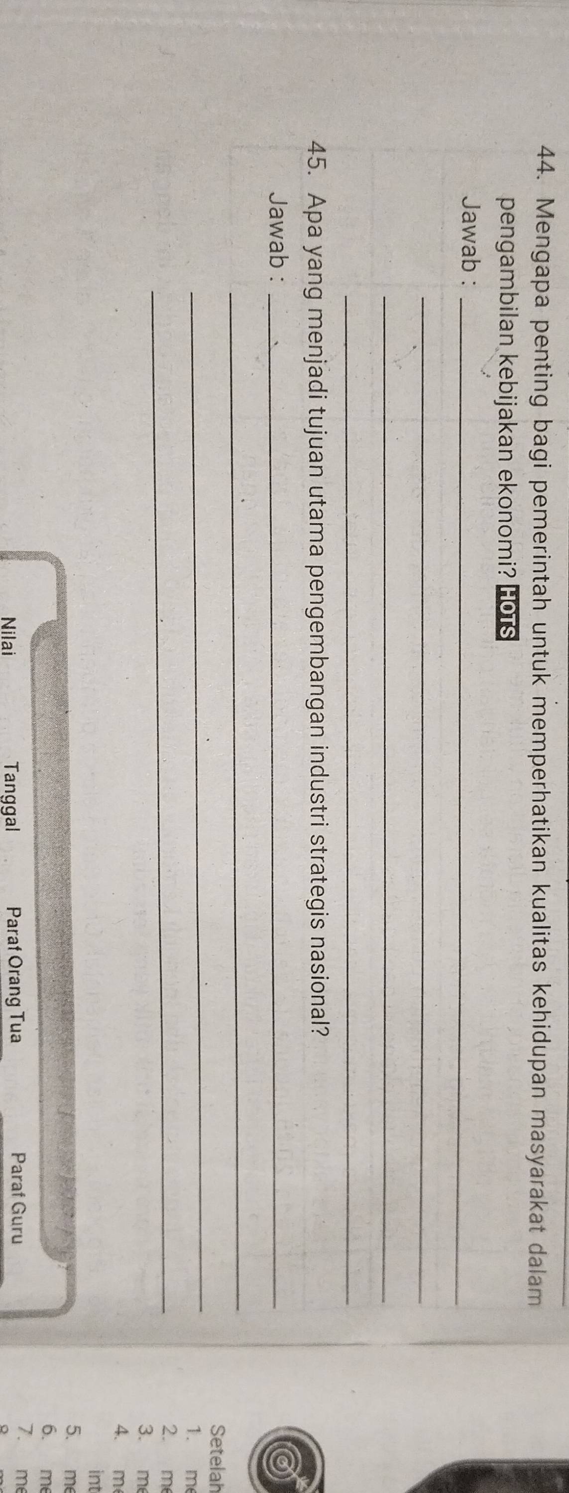 Mengapa penting bagi pemerintah untuk memperhatikan kualitas kehidupan masyarakat dalam 
pengambilan kebijakan ekonomi? HOTS 
Jawab :_ 
_ 
_ 
_ 
45. Apa yang menjadi tujuan utama pengembangan industri strategis nasional? 
Jawab :_ 
_ 
_ 
Setelah 
1. m 
_ 
2. m
3. m
4. m 
int 
5. me 
6. m
Nilai Tanggal Paraf Orang Tua Paraf Guru 
7. m