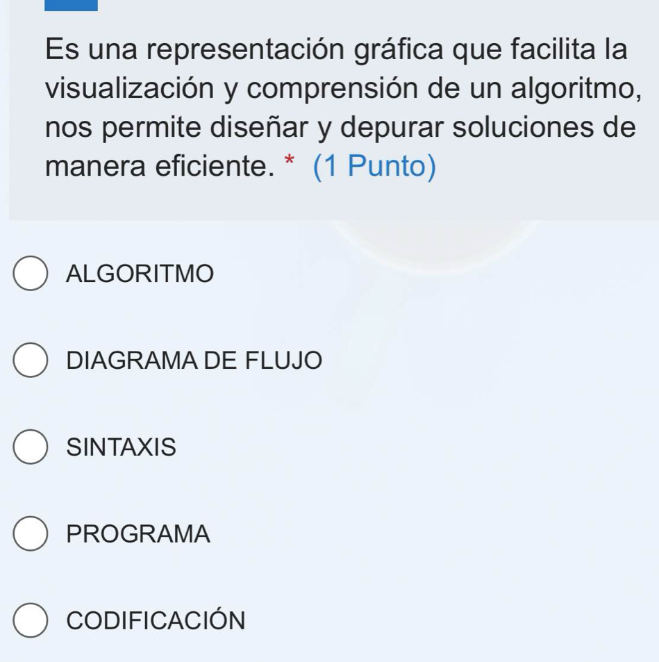 Es una representación gráfica que facilita la
visualización y comprensión de un algoritmo,
nos permite diseñar y depurar soluciones de
manera eficiente. * (1 Punto)
ALGORITMO
DIAGRAMA DE FLUJO
SINTAXIS
PROGRAMA
CODIFICACIÓN