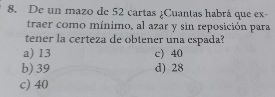 De un mazo de 52 cartas ¿Cuantas habrá que ex-
traer como mínimo, al azar y sin reposición para
tener la certeza de obtener una espada?
a) 13 c 40
b) 39 d) 28
c) 40