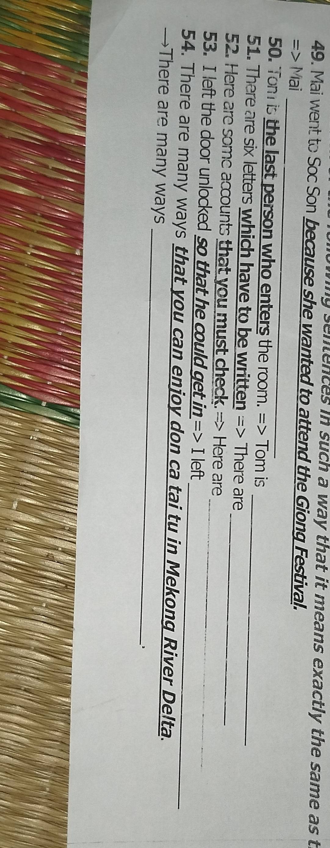 ng sentences in such a way that it means exactly the same as t 
49. Mai went to Soc Son because she wanted to attend the Giong Festival. 
_ 
_ 
=> Mai 
50. Tom is the last person who enters the room. => Tom is 
51. There are six letters which have to be written => There are 
52. Here are some accounts that you must check. => Here are_ 
53. I left the door unlocked so that he could get in => I left_ 
_ 
54. There are many ways that you can enjoy don ca tai tu in Mekong River Delta. 
→There are many ways