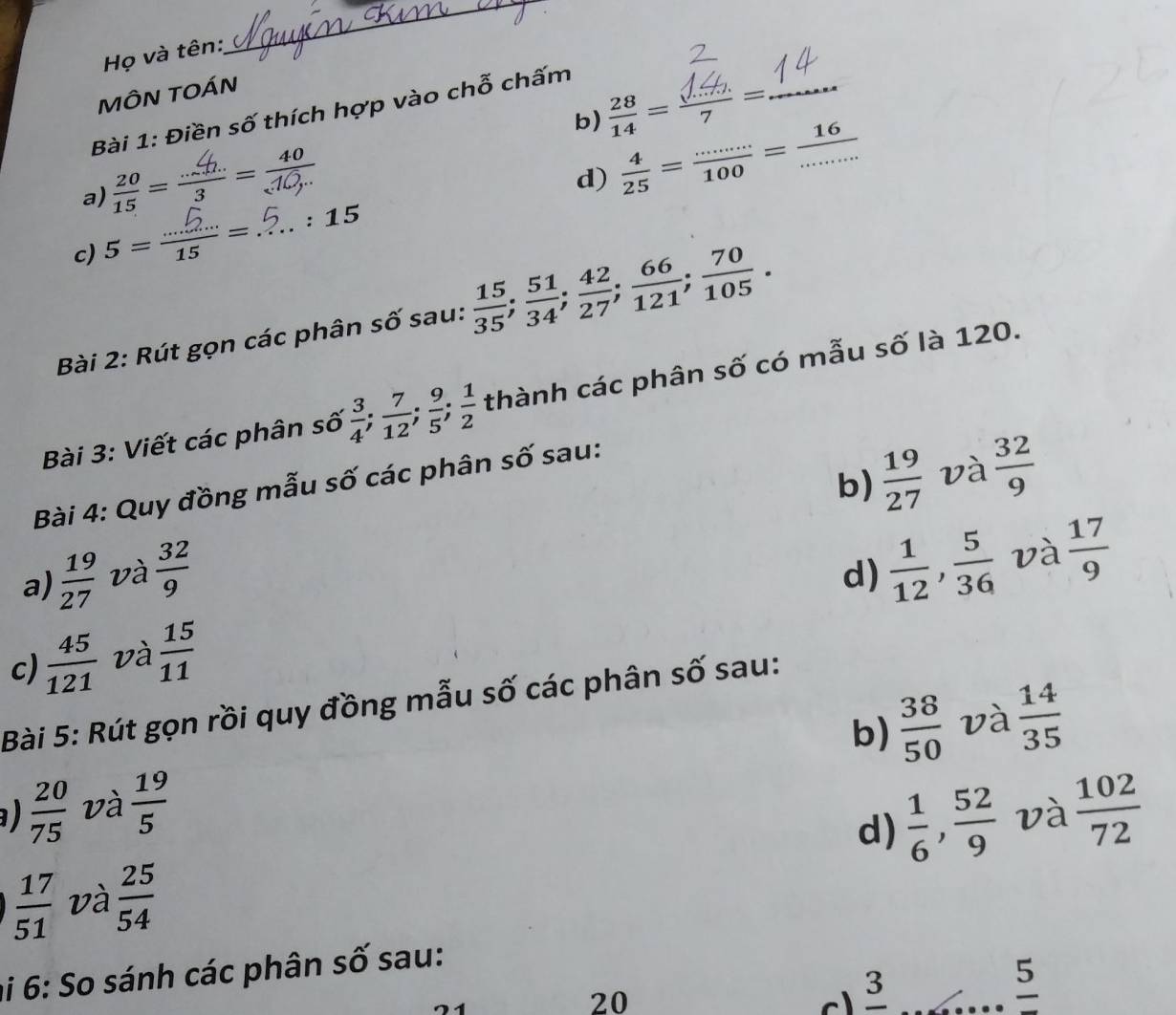 Họ và tên:
_
MÔN TOÁN
b) =_
Bài 1: Điền số thích hợp vào chỗ chấm
a) =÷=
d)  4/25 = (......)/100 = 16/·s  
c) 5= = . . 15
Bài 2: Rút gọn các phân số sau:  15/35 ;  51/34 ;  42/27 ;  66/121 ;  70/105 . 
Bài 3: Viết các phân số  3/4 ;  7/12 ;  9/5 ;  1/2  thành các phân số có mẫu số là 120.
b)  19/27  và  32/9 
Bài 4: Quy đồng mẫu số các phân số sau:
a)  19/27  và  32/9 
d)  1/12 ,  5/36  và  17/9 
c)  45/121  và  15/11 
Bài 5: Rút gọn rồi quy đồng mẫu số các phân số sau:
b)  38/50  và  14/35 
a)  20/75  và  19/5   102/72 
d)  1/6 ,  52/9  và
 17/51  và  25/54 
hi 6: So sánh các phân số sau:
20 3_
frac 5