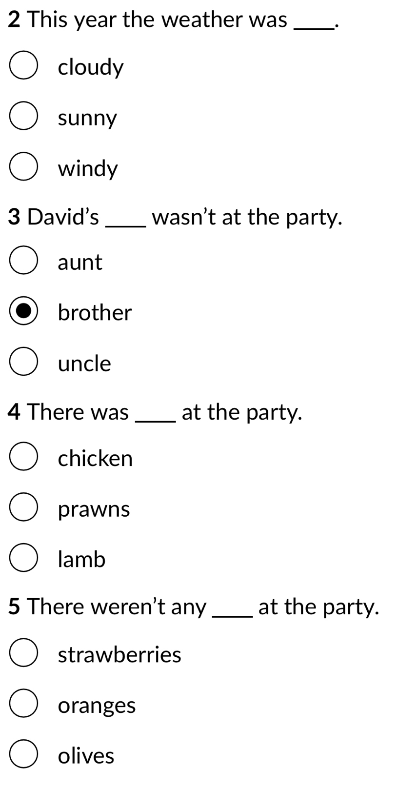 This year the weather was _·
cloudy
sunny
windy
3 David's _wasn’t at the party.
aunt
brother
uncle
4 There was _at the party.
chicken
prawns
lamb
5 There weren't any _at the party.
strawberries
oranges
olives