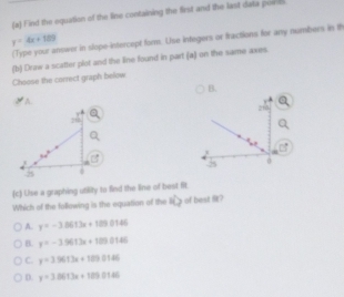 Find the equation of the line containing the first and the last data pos b
y=4x+109
Type your answer in slope-intercept form. Use integers or fractions for any numbers in t
(b) Draw a scatter plot and the line found in part (a) on the same axes.
Choose the correct graph below
B.
A.


(c) Use a graphing utility to fied the line of best fit.
Which of the following is the equation of the 10 of best ?
A. y=-3.013x+1099.0146
B. y=-35613x+1850145
C. y=3.9613x+189.0146
D. y=3.0613x+185.0146