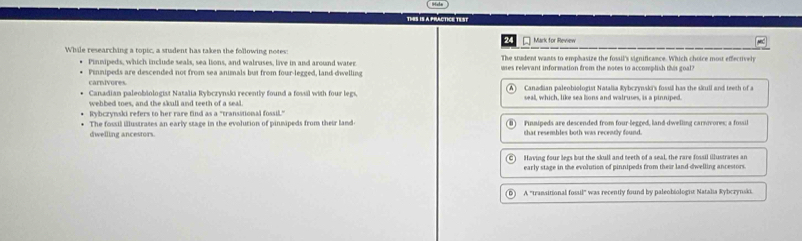 THES IS A PRACTICE TEST
Mark for Review
While researching a topic, a student has taken the following notes: The student wants to emphasize the fossil's significance. Which choice most effectivel
Pinnipeds, which include seals, sea lions, and walruses, live in and around water. wes relevant information from the notes to accomplish this goal?
Pinnipeds are descended not from sea animals but from four-legged, land dwelling
carnivores Canadian paleobiologist Natalia Rybczynski's fosull has the skull and teeth of a
Canadian paleobiologist Natalia Rybczynski recently found a fossil with four legs,
wehbed toes, and the skull and teeth of a seal. seall, which, like sea lions and walruses, is a pinniped.
Rybczynski refers to her rare find as a "transstional fossil."
The fossil illustrates an early stage in the evolution of pinmipeds from their land Pinnipeds are descended from four-legged, land-dwelling carnovores; a fossil
dwelling ancestors. that resembles both was recently found.
Having four legs but the skull and teeth of a seal, the rare fossil illustrates an
early stage in the evolution of pinnipeds from their land dwelling ancestors.
A ''transitional fossil'' was recently found by paleobiologit Natalia Rybcrynsk.