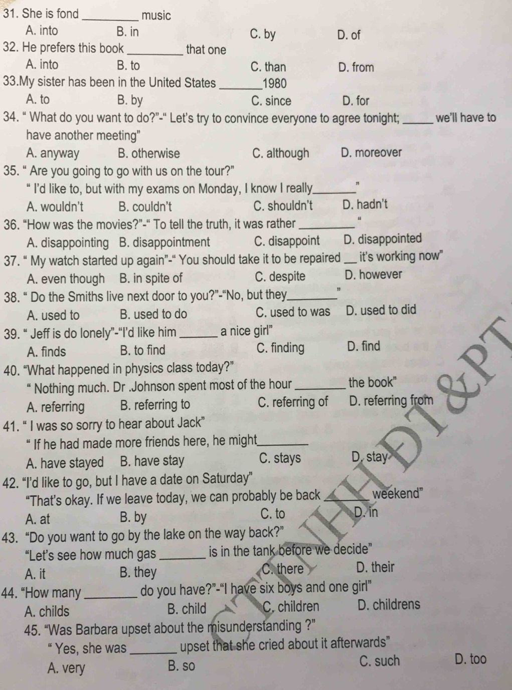 She is fond _music
A. into B. in C. by D. of
32. He prefers this book _that one
A. into B. to C. than D. from
33.My sister has been in the United States _1980
A. to B. by C. since D. for
34. “ What do you want to do?”-“ Let’s try to convince everyone to agree tonight; _we'll have to
have another meeting"
A. anyway B. otherwise C. although D. moreover
35. “ Are you going to go with us on the tour?”
“ I’d like to, but with my exams on Monday, I know I really._ "
A. wouldn't B. couldn't C. shouldn't D. hadn't
36. “How was the movies?”-“ To tell the truth, it was rather_
“
A. disappointing B. disappointment C. disappoint D. disappointed
37. “ My watch started up again”-“ You should take it to be repaired _it's working now"
A. even though B. in spite of C. despite D. however
38. “ Do the Smiths live next door to you?”-“No, but they_
A. used to B. used to do C. used to was D. used to did
39. “ Jeff is do lonely”-“I’d like him_ a nice girl"
A. finds B. to find C. finding D. find
40. “What happened in physics class today?”
“ Nothing much. Dr .Johnson spent most of the hour_ the book"
A. referring B. referring to C. referring of D. referring from
41. “ I was so sorry to hear about Jack”
“ If he had made more friends here, he might_
C. stays
A. have stayed B. have stay D. stay
42. “I’d like to go, but I have a date on Saturday”
“That’s okay. If we leave today, we can probably be back_ weekend"
A. at B. by
C. to D. in
43. “Do you want to go by the lake on the way back?”
“Let’s see how much gas_ is in the tank before we decide"
A. it B. they C. there D. their
44. “How many _do you have?”-“I have six boys and one girl”
A. childs B. child C. children D. childrens
45. “Was Barbara upset about the misunderstanding ?”
“ Yes, she was_ upset that she cried about it afterwards"
A. very B. so
C. such D. too