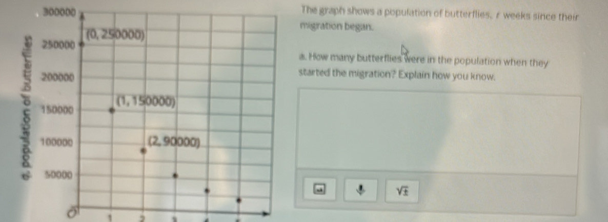 The graph shows a population of butterflies, r weeks since their
migration began.
a. How many butterflies were in the population when they
started the migration? Explain how you know.
a
sqrt(± )
1 2 、