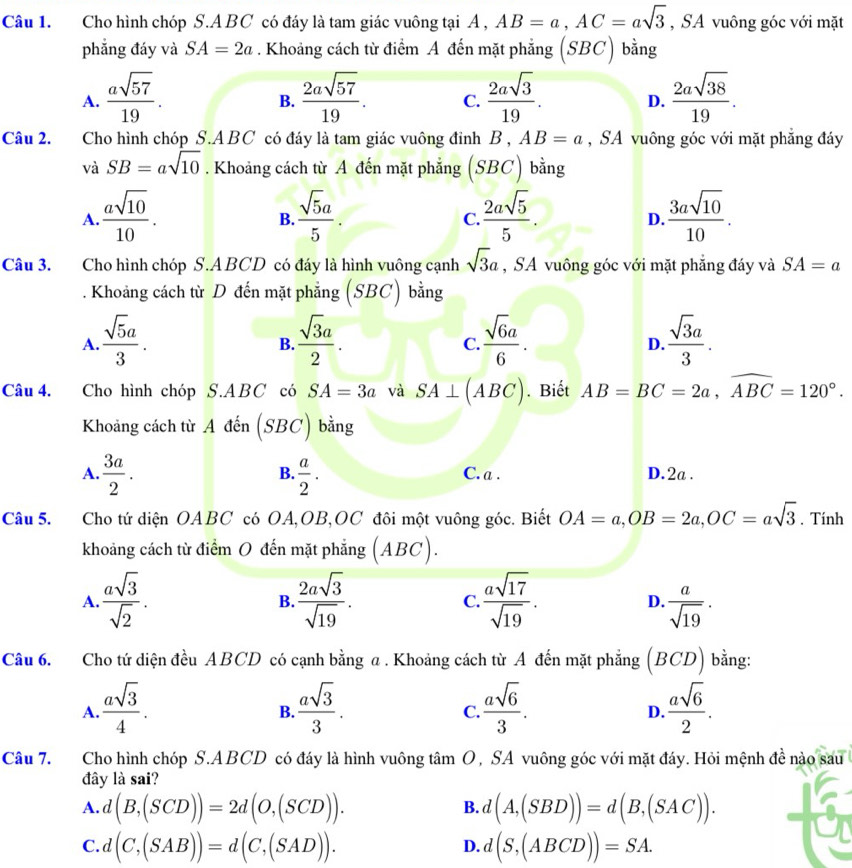 Cho hình chóp S.A BC có đáy là tam giác vuông tại A , AB=a,AC=asqrt(3) , SA vuông góc với mặt
phẳng đáy và SA=2a. Khoảng cách từ điểm A đến mặt phẳng (SBC) bằng
A.  asqrt(57)/19 .  2asqrt(57)/19 . C.  2asqrt(3)/19 . D.  2asqrt(38)/19 .
B.
Câu 2. Cho hình chóp S.ABC có đáy là tam giác vuông đỉnh B,AB=a , SA vuông góc với mặt phẳng đáy
và SB=asqrt(10). Khoảng cách từ A đến mặt phẳng (S. BC) bằng
A.  asqrt(10)/10 .  sqrt(5)a/5 .  2asqrt(5)/5 .  3asqrt(10)/10 .
B.
C.
D.
Câu 3. Cho hình chóp S.ABCD có đáy là hình vuông cạnh sqrt(3)a , SA vuông góc với mặt phẳng đáy và SA=a. Khoảng cách từ D đến mặt phẳng (SBC) bằng
A.  sqrt(5)a/3 .  sqrt(3)a/2 .  sqrt(6)a/6 .  sqrt(3)a/3 .
B.
C.
D.
Câu 4. Cho hình chóp S.ABC có SA=3a và SA⊥ (ABC). Biết AB=BC=2a,widehat ABC=120°.
Khoảng cách từ A đến (SBC) bằng
B.
A.  3a/2 .  a/2 . C. a . D.2a .
Câu 5. Cho tứ diện OABC có OA,OB,OC đôi một vuông góc. Biết OA=a,OB=2a,OC=asqrt(3). Tinh
khoảng cách từ điểm O đến mặt phẳng (ABC).
A.  asqrt(3)/sqrt(2) .  2asqrt(3)/sqrt(19) . C.  asqrt(17)/sqrt(19) . D.  a/sqrt(19) .
B.
Câu 6. Cho tứ diện đều ABCD có cạnh bằng a. Khoảng cách từ A đến mặt phẳng (BCD) bằng:
A.  asqrt(3)/4 .  asqrt(3)/3 .  asqrt(6)/3 .  asqrt(6)/2 .
B.
C.
D.
Câu 7. Cho hình chóp S.ABCD có đáy là hình vuông tâm O, SA vuông góc với mặt đáy. Hỏi mệnh đề nào sau
đây là sai?
A. d(B,(SCD))=2d(O,(SCD)). d(A,(SBD))=d(B,(SAC)).
B.
C. d(C,(SAB))=d(C,(SAD)). d(S,(ABCD))=SA.
D.