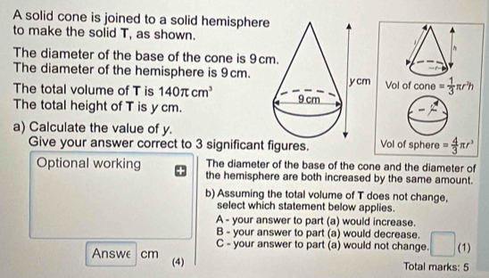 A solid cone is joined to a solid hemisphere
to make the solid T, as shown.
The diameter of the base of the cone is 9c
The diameter of the hemisphere is 9cm.
The total volume of T is 140π cm^3
The total height of T is y cm.
a) Calculate the value of y. 
Give your answer correct to 3 significant figures.
Optional working The diameter of the base of the cone and the diameter of
the hemisphere are both increased by the same amount.
b) Assuming the total volume of T does not change,
select which statement below applies.
A - your answer to part (a) would increase.
B - your answer to part (a) would decrease.
C - your answer to part (a) would not change. (1)
Answe cm (4)
Total marks: 5