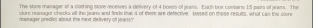 The store manager of a clothing store receives a delivery of 4 boxes of jeans. Each box contains 15 pairs of jeans. The 
store manager checks all the jeans and finds that 4 of them are defective. Based on those results, what can the store 
manager predict about the next delivery of jeans?