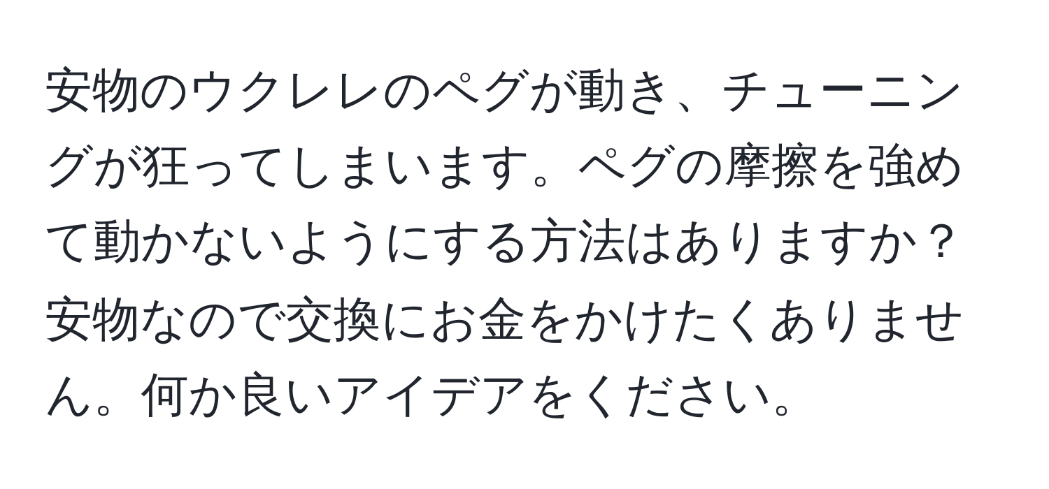 安物のウクレレのペグが動き、チューニングが狂ってしまいます。ペグの摩擦を強めて動かないようにする方法はありますか？安物なので交換にお金をかけたくありません。何か良いアイデアをください。