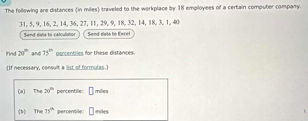 The following are distances (in miles) traveled to the workplace by 18 employees of a certain computer company.
31, 5, 9, 16, 2, 14, 36, 27, 11, 29, 9, 18, 32, 14, 18, 3, 1, 40
Send data to calculator Send data to Excel 
Find 20^(th) and 75^(th) percentiles for these distances. 
(If necessary, consult a list of formulas.) 
(a) The 20^(th) percentile: □ miles
(b) The 75^(th) percentile: [ miles