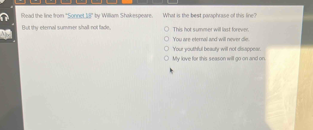 Read the line from “Sonnet 18° by William Shakespeare. What is the best paraphrase of this line?
But thy eternal summer shall not fade, This hot summer will last forever.
Abc
You are eternal and will never die.
Your youthful beauty will not disappear.
My love for this season will go on and on.