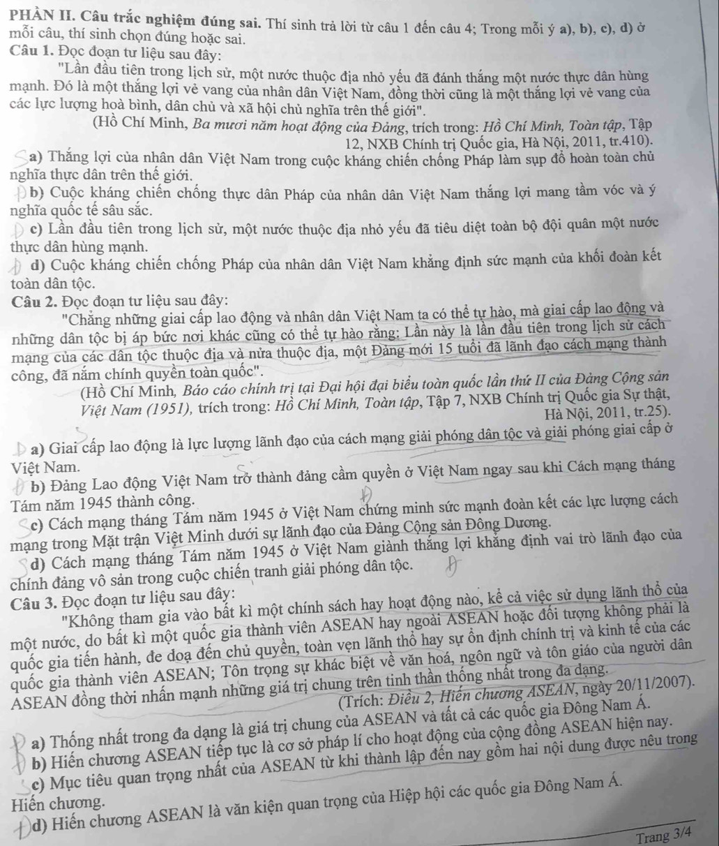 PHÀN II. Câu trắc nghiệm đúng sai. Thí sinh trả lời từ câu 1 đến câu 4; Trong mỗi ý a), b), c), d) ở
mỗi câu, thí sinh chọn đúng hoặc sai.
Câu 1. Đọc đoạn tư liệu sau đây:
'Lần đầu tiên trong lịch sử, một nước thuộc địa nhỏ yếu đã đánh thắng một nước thực dân hùng
mạnh. Đó là một thắng lợi vẻ vang của nhân dân Việt Nam, đồng thời cũng là một thắng lợi vẻ vang của
các lực lượng hoà bình, dân chủ và xã hội chủ nghĩa trên thế giới".
(Hồ Chí Minh, Ba mươi năm hoạt động của Đảng, trích trong: Hồ Chí Minh, Toàn tập, Tập
12, NXB Chính trị Quốc gia, Hà Nội, 2011, tr.410).
a) Thắng lợi của nhân dân Việt Nam trong cuộc kháng chiến chống Pháp làm sụp đồ hoàn toàn chủ
nghĩa thực dân trên thế giới.
b) Cuộc kháng chiến chống thực dân Pháp của nhân dân Việt Nam thắng lợi mang tầm vóc và ý
nghĩa quốc tế sâu sắc.
c) Lần đầu tiên trong lịch sử, một nước thuộc địa nhỏ yếu đã tiêu diệt toàn bộ đội quân một nước
thực dân hùng mạnh.
d) Cuộc kháng chiến chống Pháp của nhân dân Việt Nam khằng định sức mạnh của khối đoàn kết
toàn dân tộc.
Câu 2. Đọc đoạn tư liệu sau đây:
Chẳng những giai cấp lao động và nhân dân Việt Nam ta có thể tự hào, mà giai cấp lao động và
những dân tộc bị áp bức nơi khác cũng có thể tự hào rằng: Lần này là lần đầu tiên trong lịch sử cách
mạng của các dân tộc thuộc địa và nửa thuộc địa, một Đảng mới 15 tuổi đã lãnh đạo cách mạng thành
công, đã nắm chính quyền toàn quốc".
(Hồ Chí Minh, Báo cáo chính trị tại Đại hội đại biểu toàn quốc lần thứ II của Đảng Cộng sản
Việt Nam (1951), trích trong: Hồ Chí Minh, Toàn tập, Tập 7, NXB Chính trị Quốc gia Sự thật,
Hà Nội, 2011, tr.25).
a) Giai cấp lao động là lực lượng lãnh đạo của cách mạng giải phóng dân tộc và giải phóng giai cấp ở
Việt Nam.
b) Đảng Lao động Việt Nam trở thành đảng cầm quyền ở Việt Nam ngay sau khi Cách mạng tháng
Tám năm 1945 thành công.
c) Cách mạng tháng Tám năm 1945 ở Việt Nam chứng minh sức mạnh đoàn kết các lực lượng cách
mạng trong Mặt trận Việt Minh dưới sự lãnh đạo của Đảng Cộng sản Đông Dương.
d) Cách mạng tháng Tám năm 1945 ở Việt Nam giành thắng lợi khẳng định vai trò lãnh đạo của
chính đảng vô sản trong cuộc chiến tranh giải phóng dân tộc.
Câu 3. Đọc đoạn tư liệu sau đây:
"Không tham gia vào bất kì một chính sách hay hoạt động nào, kể cả việc sử dụng lãnh thổ của
một nước, do bất kì một quốc gia thành viên ASEAN hay ngoài ASEAN hoặc đối tượng không phải là
quốc gia tiến hành, đe doạ đến chủ quyền, toàn vẹn lãnh thổ hay sự ồn định chính trị và kinh tế của các
quốc gia thành viên ASEAN; Tôn trọng sự khác biệt về văn hoá, ngôn ngữ và tôn giáo của người dân
ASEAN đồng thời nhấn mạnh những giá trị chung trên tinh thần thống nhất trong đa dạng.
(Trích: Điều 2, Hiến chương ASEAN, ngày 20/11/2007).
a) Thống nhất trong đa dạng là giá trị chung của ASEAN và tất cả các quốc gia Đông Nam Á.
b) Hiến chương ASEAN tiếp tục là cơ sở pháp lí cho hoạt động của cộng đồng ASEAN hiện nay.
c) Mục tiêu quan trọng nhất của ASEAN từ khi thành lập đến nay gồm hai nội dung được nêu trong
d) Hiến chương ASEAN là văn kiện quan trọng của Hiệp hội các quốc gia Đông Nam Á.
Hiến chương.
Trang 3/4