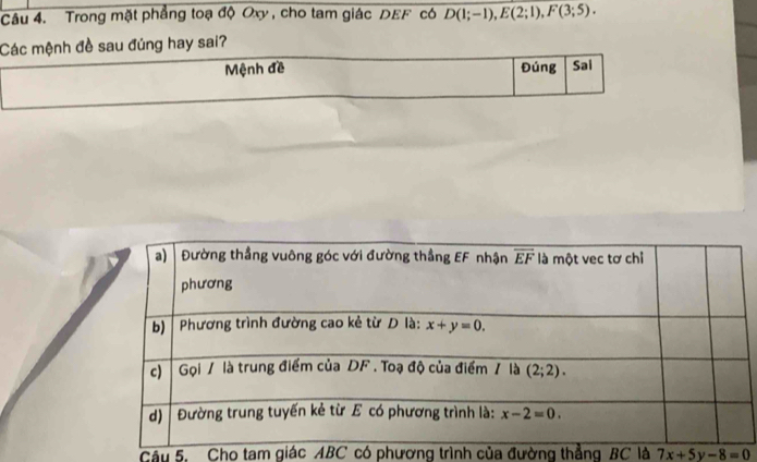 Trong mặt phẳng toạ độ Oxy , cho tam giác DEF có D(1;-1),E(2;1),F(3;5).
Các mệnh đề sau đúng hay sai?
Mệnh đề Đúng Sai
Câu 5. Cho tam giác ABC có phương trình của đường thẳng BC là 7x+5y-8=0