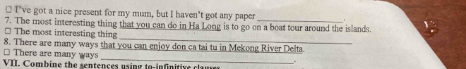 ≌ I’ve got a nice present for my mum, but I haven’t got any paper . 
7. The most interesting thing that you can do in Ha Long is to go on a boat tour around the islands. 
_ 
* The most interesting thing 
8. There are many ways that you can enjoy don ca tai tu in Mekong River Delta. 
_ 
□ There are many ways 
. 
VII. Combine the sentences using to-infinitive clauses