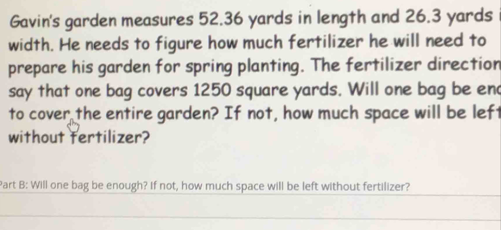 Gavin's garden measures 52.36 yards in length and 26.3 yards
width. He needs to figure how much fertilizer he will need to 
prepare his garden for spring planting. The fertilizer direction 
say that one bag covers 1250 square yards. Will one bag be en 
to cover the entire garden? If not, how much space will be left 
without fertilizer? 
Part B: Will one bag be enough? If not, how much space will be left without fertilizer?