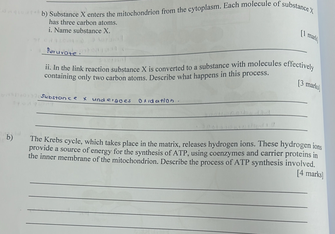 Substance X enters the mitochondrion from the cytoplasm. Each molecule of substance X
has three carbon atoms. 
i. Name substance X. 
[I mark 
_ 
ii. In the link reaction substance X is converted to a substance with molecules effectively 
containing only two carbon atoms. Describe what happens in this process. 
[3 marks] 
_ 

_ 
_ 
b) The Krebs cycle, which takes place in the matrix, releases hydrogen ions. These hydrogen ions 
provide a source of energy for the synthesis of ATP, using coenzymes and carrier proteins in 
the inner membrane of the mitochondrion. Describe the process of ATP synthesis involved. 
_ 
[4 marks] 
_ 
_ 
_