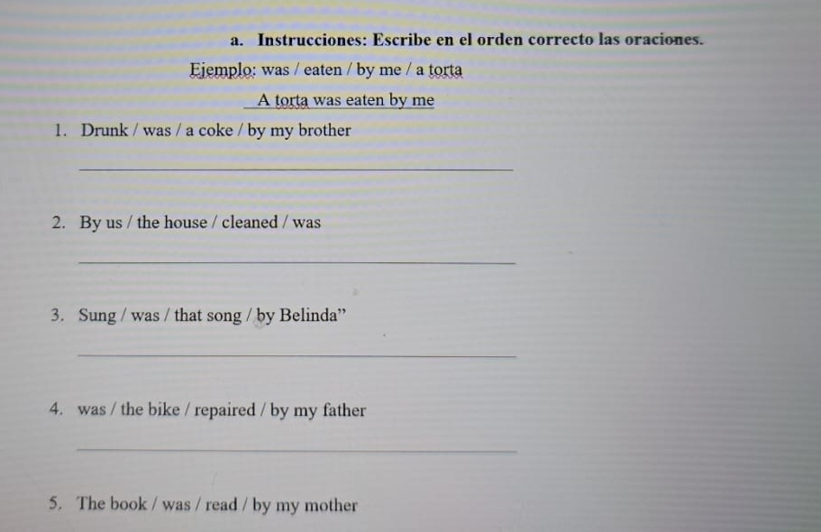 Instrucciones: Escribe en el orden correcto las oraciones. 
Ejemplo: was / eaten / by me / a torta 
I A torta was eaten by me 
1. Drunk / was / a coke / by my brother 
_ 
2. By us / the house / cleaned / was 
_ 
3. Sung / was / that song / by Belinda” 
_ 
4. was / the bike / repaired / by my father 
_ 
5. The book / was / read / by my mother