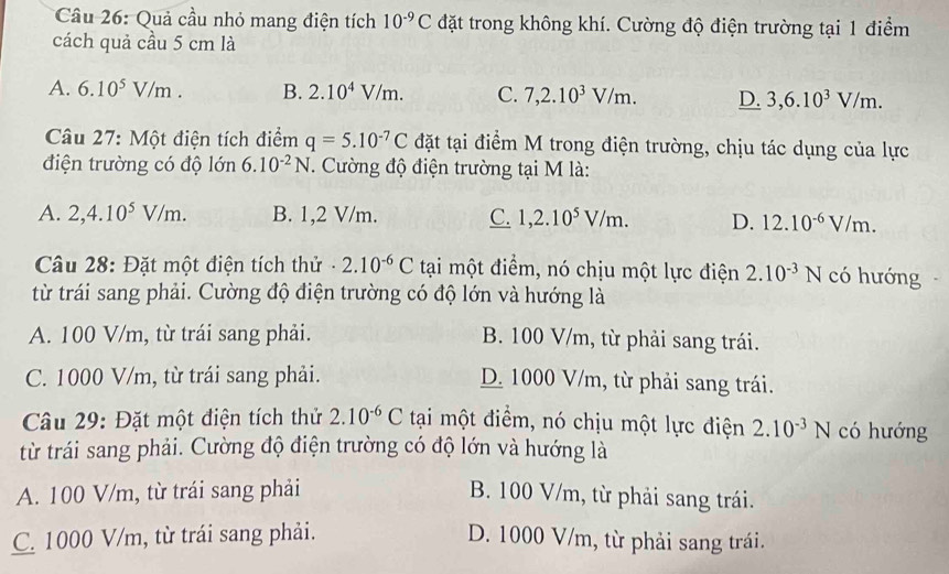 Cầu 26: Quả cầu nhỏ mang điện tích 10^(-9)C đặt trong không khí. Cường độ điện trường tại 1 điểm
cách quả cầu 5 cm là
A. 6.10^5V/m. B. 2.10^4V/m. C. 7,2.10^3V/m. D. 3,6.10^3V/m.
Câu 27: Một điện tích điểm q=5.10^(-7)C đặt tại điểm M trong điện trường, chịu tác dụng của lực
điện trường có độ lớn 6.10^(-2)N. Cường độ điện trường tại M là:
A. 2,4.10^5V/m. B. 1,2 V/m. C. 1,2.10^5V/m. D. 12.10^(-6)V/m.
Câu 28: Đặt một điện tích thử - 2.10^(-6)C tại một điểm, nó chịu một lực điện 2.10^(-3)N có hướng
từ trái sang phải. Cường độ điện trường có độ lớn và hướng là
A. 100 V/m, từ trái sang phải. B. 100 V/m, từ phải sang trái.
C. 1000 V/m, từ trái sang phải. D. 1000 V/m, từ phải sang trái.
* Cầu 29: Đặt một điện tích thử 2.10^(-6)C tại một điểm, nó chịu một lực điện 2.10^(-3)N có hướng
từ trái sang phải. Cường độ điện trường có độ lớn và hướng là
A. 100 V/m, từ trái sang phải B. 100 V/m, từ phải sang trái.
C. 1000 V/m, từ trái sang phải. D. 1000 V/m, từ phải sang trái.