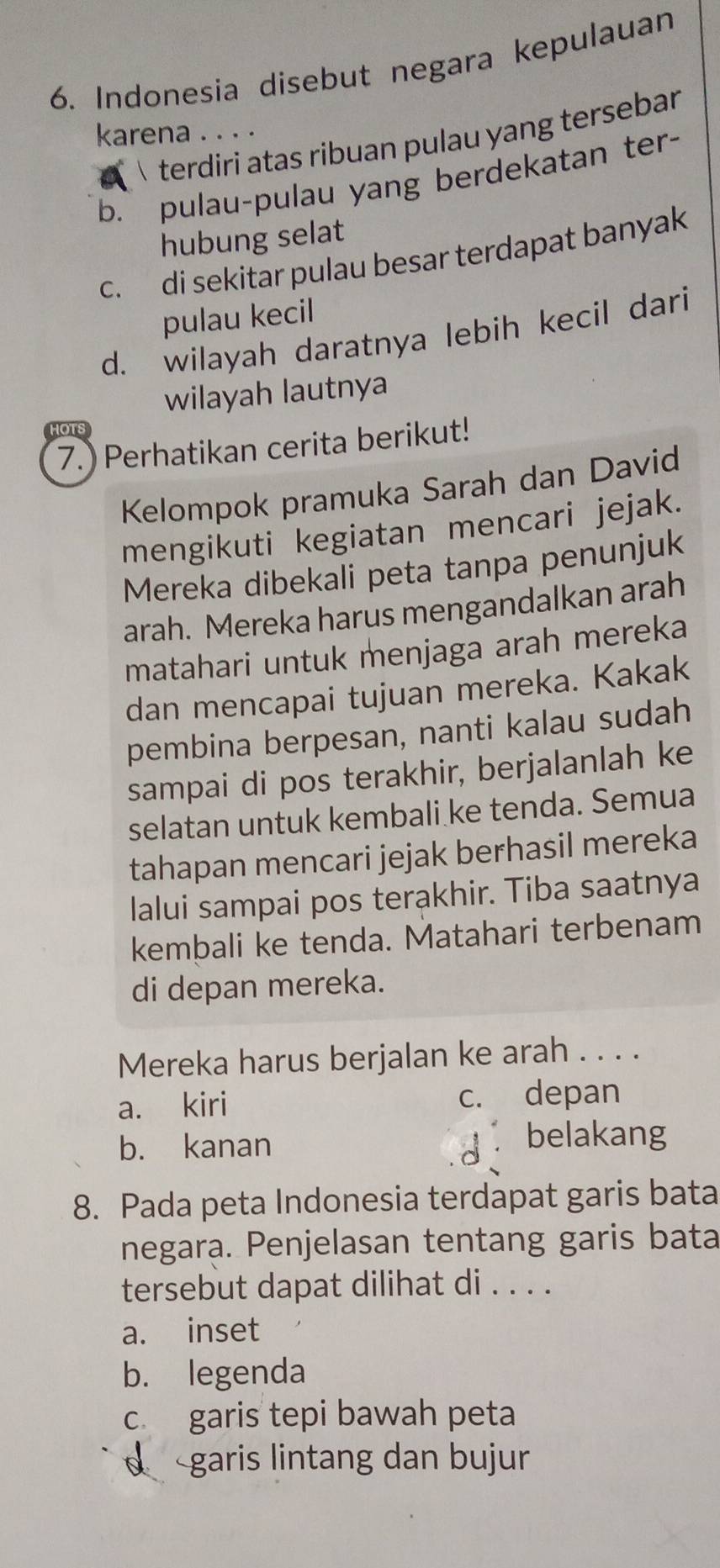 Indonesia disebut negara kepulauan
karena. . . .
terdiri atas ribuan pulau yang tersebar
b. pulau-pulau yang berdekatan ter-
hubung selat
c. di sekitar pulau besar terdapat banyak
pulau kecil
d. wilayah daratnya lebih kecil dari
wilayah lautnya
7.) Perhatikan cerita berikut!
Kelompok pramuka Sarah dan David
mengikuti kegiatan mencari jejak.
Mereka dibekali peta tanpa penunjuk
arah. Mereka harus mengandalkan arah
matahari untuk menjaga arah mereka
dan mencapai tujuan mereka. Kakak
pembina berpesan, nanti kalau sudah
sampai di pos terakhir, berjalanlah ke
selatan untuk kembali ke tenda. Semua
tahapan mencari jejak berhasil mereka
lalui sampai pos terakhir. Tiba saatnya
kembali ke tenda. Matahari terbenam
di depan mereka.
Mereka harus berjalan ke arah . . . .
a. kiri c. depan
b. kanan belakang
8. Pada peta Indonesia terdapat garis bata
negara. Penjelasan tentang garis bata
tersebut dapat dilihat di . . . .
a. inset
b. legenda
c garis tepi bawah peta
d garis lintang dan bujur