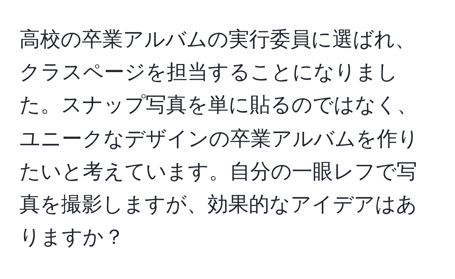 高校の卒業アルバムの実行委員に選ばれ、クラスページを担当することになりました。スナップ写真を単に貼るのではなく、ユニークなデザインの卒業アルバムを作りたいと考えています。自分の一眼レフで写真を撮影しますが、効果的なアイデアはありますか？