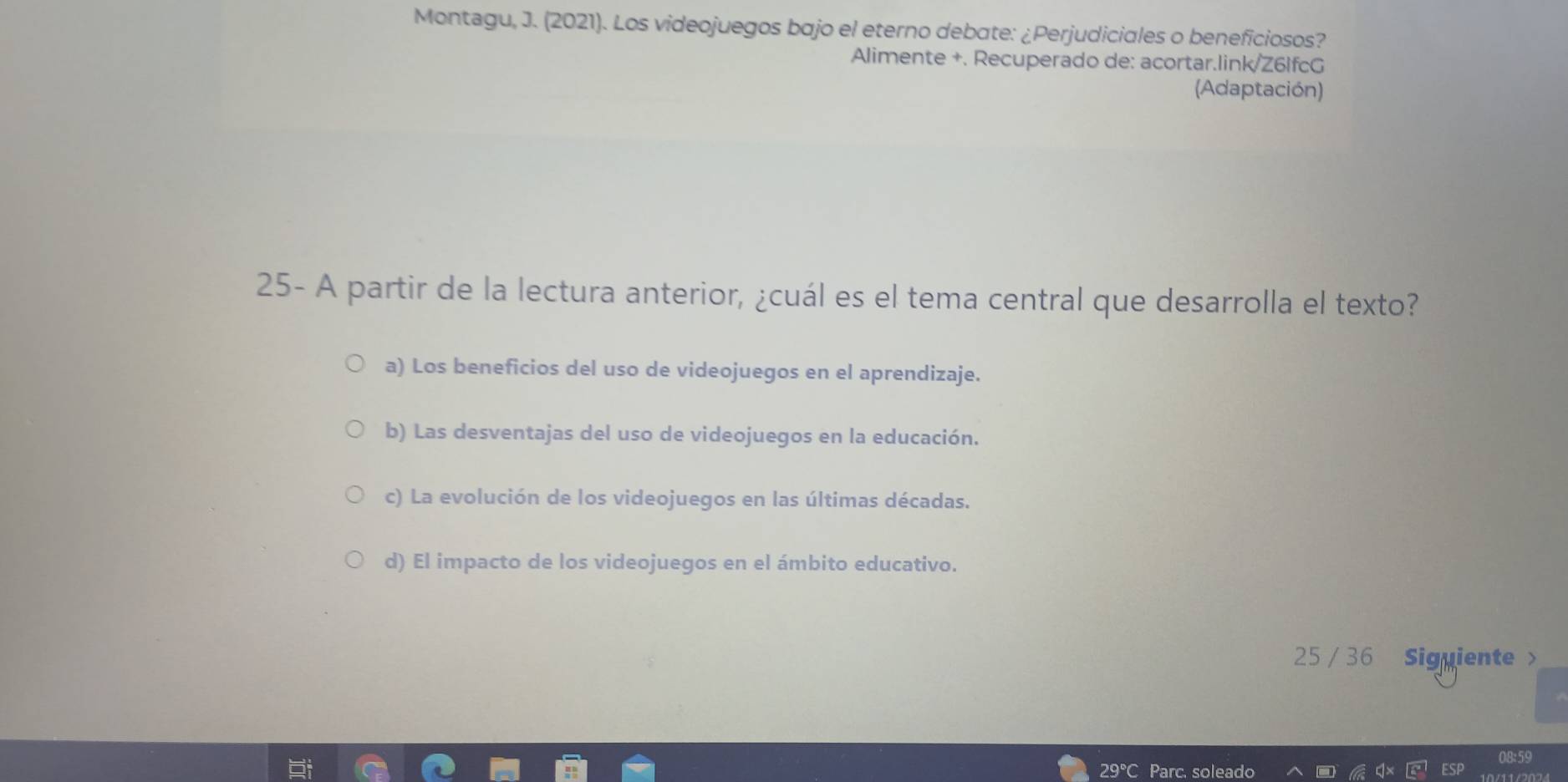 Montagu, J. (2021). Los videojuegos bajo el eterno debate: ¿Perjudiciales o beneficiosos?
Alimente +. Recuperado de: acortar.link/Z6lfcG
(Adaptación)
25- A partir de la lectura anterior, ¿cuál es el tema central que desarrolla el texto?
a) Los beneficios del uso de videojuegos en el aprendizaje.
b) Las desventajas del uso de videojuegos en la educación.
c) La evolución de los videojuegos en las últimas décadas.
d) El impacto de los videojuegos en el ámbito educativo.
25 / 36 Siguiente >
08:59
29°C Parc. soleado