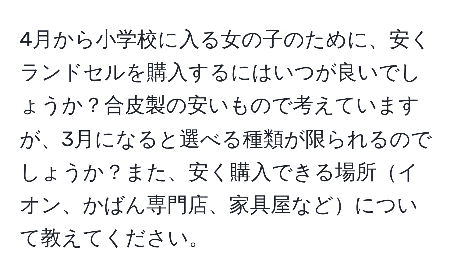 4月から小学校に入る女の子のために、安くランドセルを購入するにはいつが良いでしょうか？合皮製の安いもので考えていますが、3月になると選べる種類が限られるのでしょうか？また、安く購入できる場所イオン、かばん専門店、家具屋などについて教えてください。