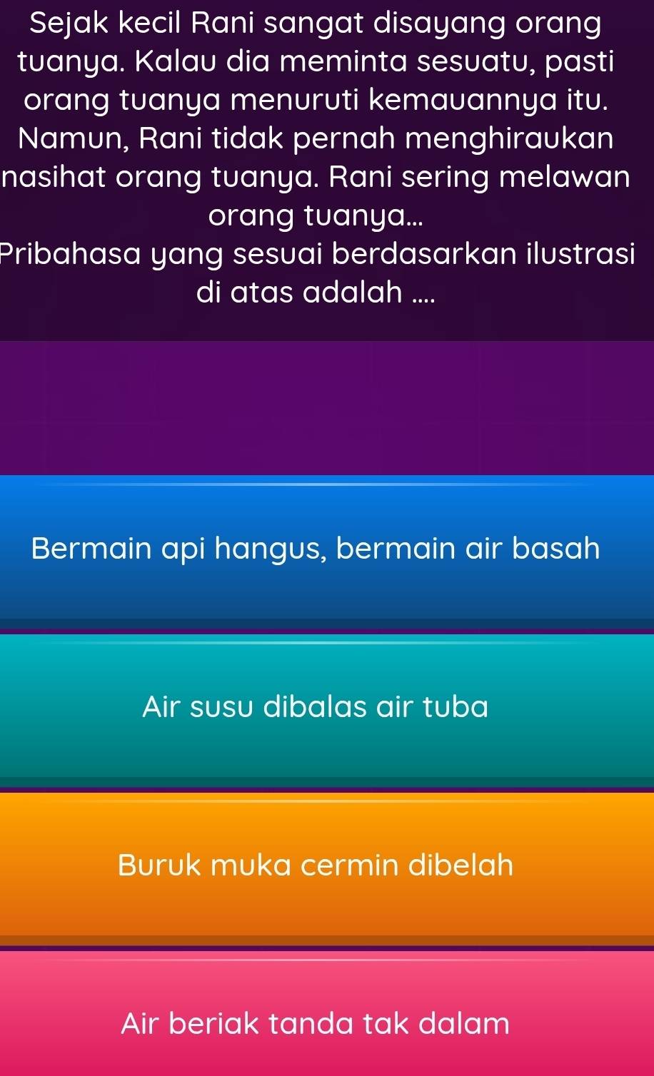 Sejak kecil Rani sangat disayang orang
tuanya. Kalau dia meminta sesuatu, pasti
orang tuanya menuruti kemauannya itu.
Namun, Rani tidak pernah menghiraukan
nasihat orang tuanya. Rani sering melawan
orang tuanya...
Pribahasa yang sesuai berdasarkan ilustrasi
di atas adalah ....
Bermain api hangus, bermain air basah
Air susu dibalas air tuba
Buruk muka cermin dibelah
Air beriak tanda tak dalam