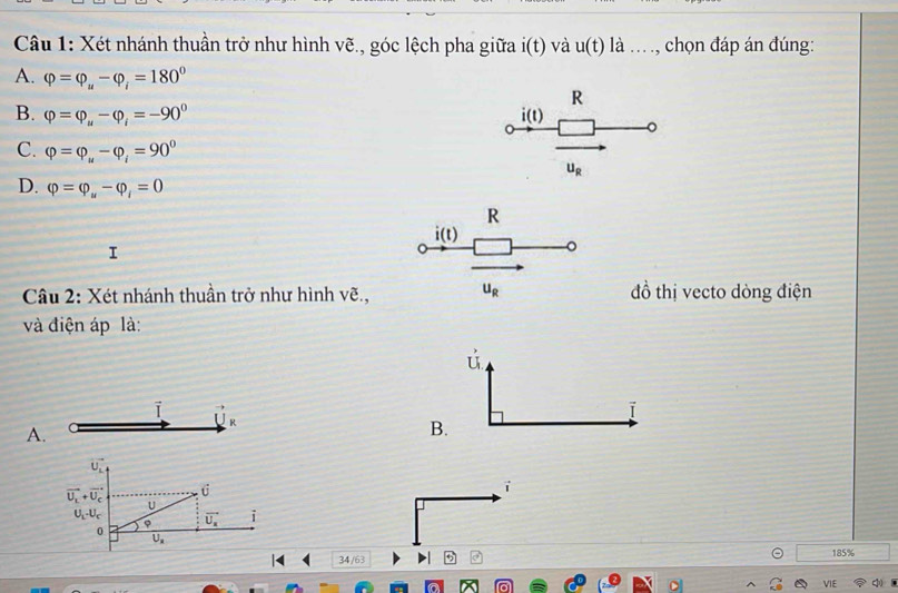 Xét nhánh thuần trở như hình vẽ., góc lệch pha giữa i(t) và u(t) là ... ., chọn đáp án đúng:
A. varphi =varphi _u-varphi _i=180° R
B. varphi =varphi _u-varphi _i=-90° i(t) 。
C. varphi =varphi _u-varphi _i=90° U_R
D. varphi =varphi _w-varphi _i=0
R
i(t)
。
Câu 2: Xét nhánh thuần trở như hình vẽ., u_R đồ thị vecto dòng điện
và điện áp là:
ú
i vector U_R
ī
A.
B.
vector U_L
vector U_L+vector U_C hat U
i
U
U_L-U_c vector U_a i
。
ρ
overline U_a
| 34/63 185%
VIE