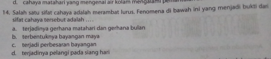 d. cahaya matahari yang mengenai air kolam mengalami pemar
14. Salah satu sifat cahaya adalah merambat lurus. Fenomena di bawah ini yang menjadi bukti dari
sifat cahaya tersebut adalah ... .
a. terjadinya gerhana matahari dan gerhana bulan
b. terbentuknya bayangan maya
c. terjadi perbesaran bayangan
d. terjadinya pelangi pada siang hari