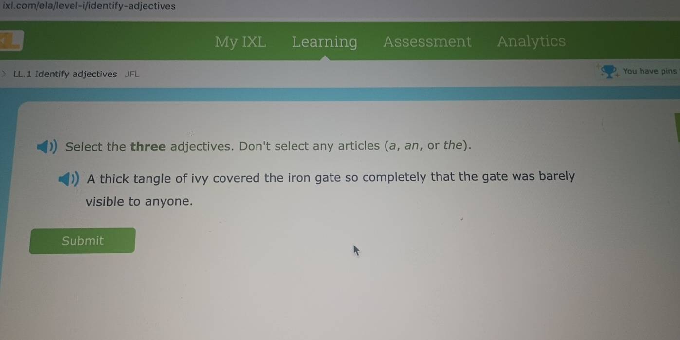 My IXL Learning Assessment Analytics 
LL.1 Identify adjectives JFL You have pins 
Select the three adjectives. Don't select any articles (a, an, or the). 
A thick tangle of ivy covered the iron gate so completely that the gate was barely 
visible to anyone. 
Submit