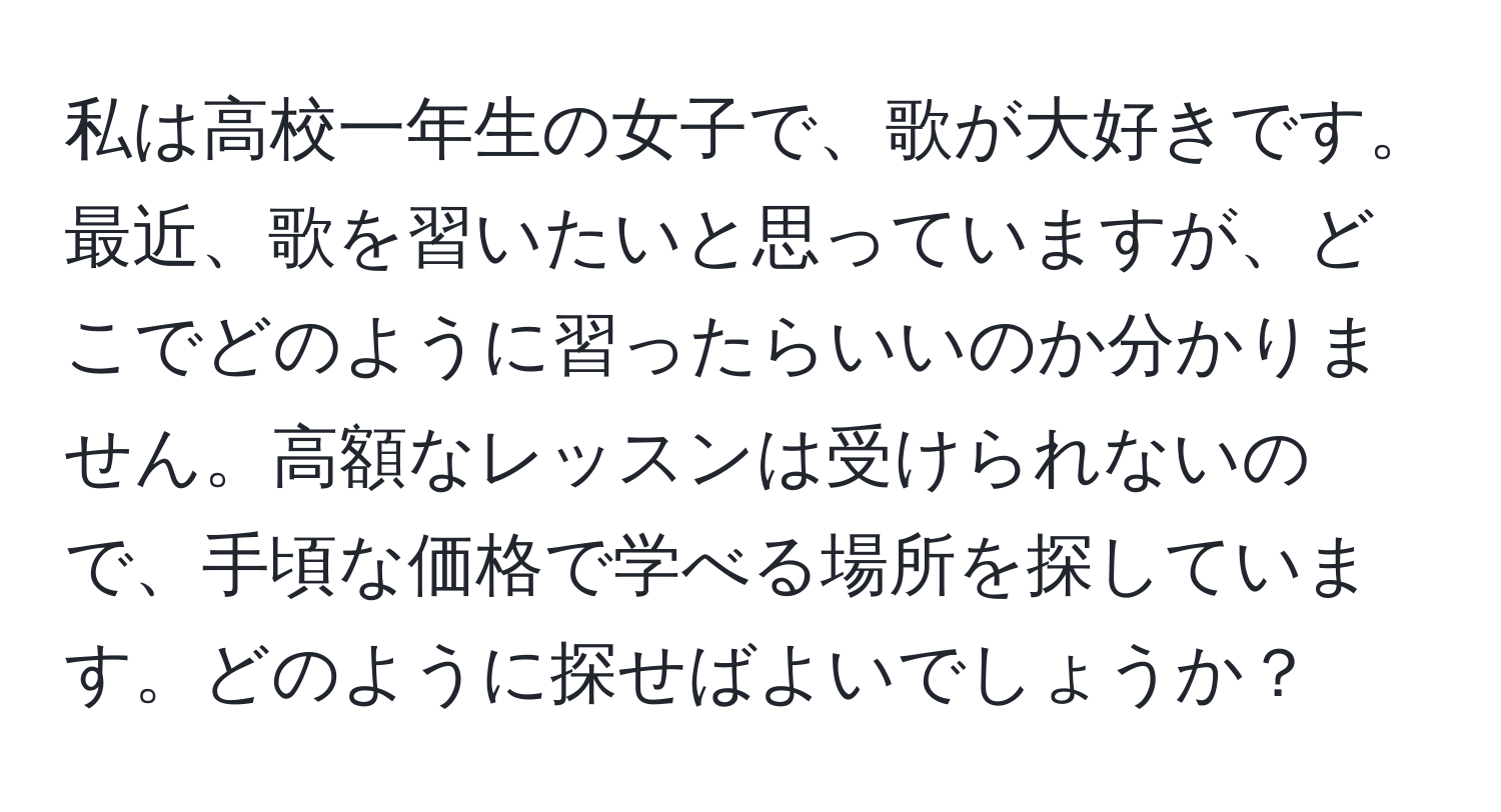 私は高校一年生の女子で、歌が大好きです。最近、歌を習いたいと思っていますが、どこでどのように習ったらいいのか分かりません。高額なレッスンは受けられないので、手頃な価格で学べる場所を探しています。どのように探せばよいでしょうか？