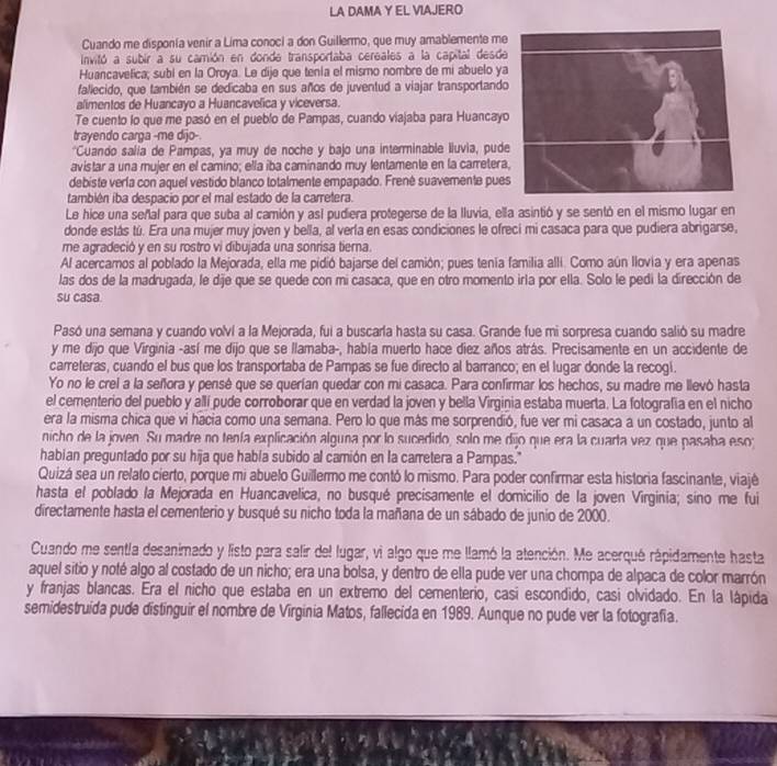 LA DAMA Y EL VIAJERO
Cuando me disponía venir a Lima conoci a don Guillermo, que muy amablemente me
Invitó a subir a su camión en donde transportaba cereales a la capital desde
Huancavelica; subí en la Oroya. Le dije que tenía el mismo nombre de mi abuelo ya
faliecido, que también se dedicaba en sus años de juventud a viajar transportando
alimentos de Huancayo a Huancavelica y viceversa.
Te cuento lo que me pasó en el pueblo de Pampas, cuando viajaba para Huancayo
trayendo carga -me dijo-
*Cuando salía de Pampas, ya muy de noche y bajo una interminable Iluvia, pude
avistar a una mujer en el camino; ella iba caminando muy lentamente en la carretera
debiste vería con aquel vestido blanco totalmente empapado. Frenê suavemente pues
también iba despacio por el mal estado de la carretera.
Le hice una señal para que suba al camión y así pudiera protegerse de la lluvia, ella asintió y se sentó en el mismo lugar en
donde estás tú. Era una mujer muy joven y bella, al verla en esas condiciones le ofreci mi casaca para que pudiera abrigarse,
me agradeció y en su rostro vi dibujada una sonrisa tiema.
Al acercamos al poblado la Mejorada, ella me pidió bajarse del camión; pues tenía familia alli. Como aún llovía y era apenas
las dos de la madrugada, le dije que se quede con mi casaca, que en otro momento irla por ella. Solo le pedi la dirección de
su casa.
Pasó una semana y cuando volví a la Mejorada, fui a buscarla hasta su casa. Grande fue mi sorpresa cuando salió su madre
y me dijo que Virginia -así me dijo que se llamaba-, había muerto hace diez años atrás. Precisamente en un accidente de
carreteras, cuando el bus que los transportaba de Pampas se fue directo al barranco; en el lugar donde la recogi.
Yo no le crel a la señora y pensé que se querían quedar con mi casaca. Para confirmar los hechos, su madre me llevó hasta
el cementerio del pueblo y allí pude corroborar que en verdad la joven y bella Virginia estaba muerta. La fotografía en el nicho
era la misma chica que vi hacia como una semana. Pero lo que más me sorprendió, fue ver mi casaca a un costado, junto al
nicho de la joven. Su madre no tenía explicación alguna por lo sucedido, solo me dijo que era la cuarta vez que pasaba eso
habian preguntado por su hija que había subido al camión en la carretera a Pampas."
Quizá sea un relato cierto, porque mi abuelo Guillermo me contó lo mismo. Para poder confirmar esta historia fascinante, viajé
hasta el poblado la Mejorada en Huancavelica, no busqué precisamente el domicilio de la joven Virginia; sino me fui
directamente hasta el cementerio y busqué su nicho toda la mañana de un sábado de junio de 2000.
Cuando me sentla desanimado y listo para salir del lugar, vi algo que me llamó la atención. Me acerqué rápidamente hasta
aquel sitio y noté algo al costado de un nicho; era una bolsa, y dentro de ella pude ver una chompa de alpaca de color marrón
y franjas blancas. Era el nicho que estaba en un extremo del cementerio, casi escondido, casi olvidado. En la lápida
semidestruida pude distinguir el nombre de Virginia Matos, fallecida en 1989. Aunque no pude ver la fotografía.