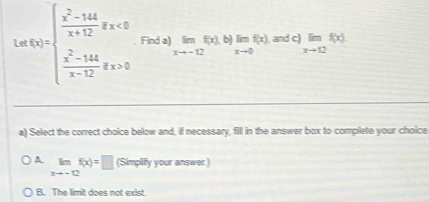 Le f(x)=beginarrayl  (x^2-14x)/x+12 gx<0  (x^2-144)/x-12 gx>0endarray. Find a) limlimits _xto -12f(x),b)limlimits _xto 0f(x),an^(andc))_xto 12f(x)
a) Select the correct choice below and, if necessary, fill in the answer box to complete your choice
A limlimits _xto -12f(x)=□ (Simplify your answer.)
B. The limit does not exist