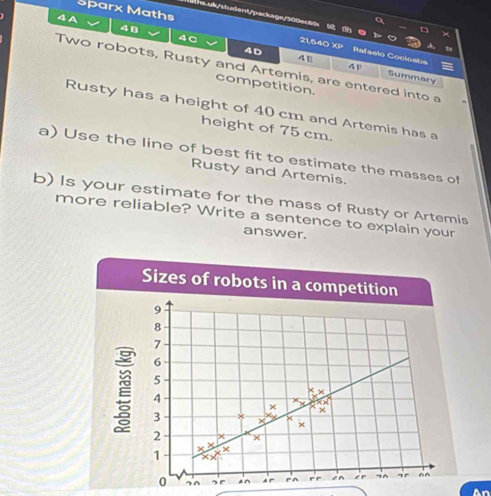 Sparx Maths 
aths.uk/student/package/500ec80<  a 
4A 
4B 
a
21,540 XP Rafaelo Cocioaba 
4E 
4F 
4D Summary 
Two robots, Rusty and Artemis, are entered into a 
competition. 
Rusty has a height of 40 cm and Artemis has a 
height of 75 cm. 
a) Use the line of best fit to estimate the masses of 
Rusty and Artemis. 
b) Is your estimate for the mass of Rusty or Artemis 
more reliable? Write a sentence to explain your 
answer. 
Sizes of robots in a competition
9
8
7
6
5
4
× beginarrayr xx xx xendarray
3
× X 
×
2
× 
1 × x ×
x
0 sr A∩ A r r^ r r c r 7^ ¬ r ^^