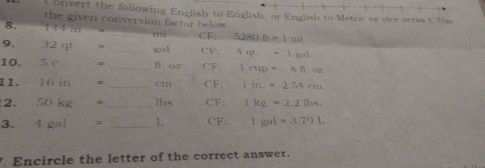 Convert the following English to Enlish to Metric or vice versa t Use 
the given conversion factor below. 
8. 144in=
_ mi CF : 5280ft=1mi
9. 32qt= _ 4qt.=1gal
gal CF : 
10. 5c= _ fl. oz CF: 1cup=8fl.oz
1 1 . 16in= _ cm CF: 1in.=2.54cm
2. 50kg= _ lbs CF: 1kg=2.2lbs. 
L 
3. 4gal= : _ CF : 1gal=3.79L. Encircle the letter of the correct answer.