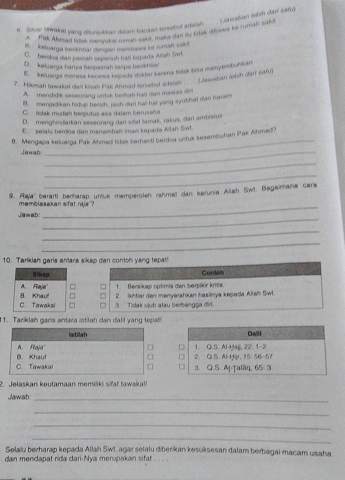 Sikap lawakal yang ditunjukkan dalam bacaan tersetut adalan .._ . (Jawaban lebiḥ darl safu)
A. Pak Ahmad tidak menvukai rumah sakit, maka dar itu tidak gibawa ke rumäḥ sakit
B. keluarga berikhtiar dengan membawa ke rumah sakit
C. berdoa dan pasrah sepenuh hali kepada Allah Sw!
D. keluarga hanya berpasrah tanpa berikhliar
E. keluarga merasa kecewa kepada dokter karena tidak bisa menyembuhkan
7. Hikmah tawakal dan kisah Pak Ahmad tersebut adalah. Jawaban lebih dari sabih
A. mendidik seseorang untuk berhati-hati dan mawas dir
B. menjadikan hidup bersih, jauh dari hal-hat yang syubhat dan haram
C. tidak mudah berputus asa dalam berusaha
D. menghindarkan seseorang dari sifat tamak, rakus, dan ambisius
E. selalu berdoa dan menambah iman kepada Allah Swl.
8. Mengapa keluarga Pak Ahmad tidak berhenti berdoa untuk kesembuhan Pak Ahmad?
Jawab
_
_
_
_
9. Raja' berarti berharap untuk memperoleh rahmat dan karunia Allah Swt. Bagaimana cara
membiasakan sifat raja'?
_
Jawab:
_
_
10. Tarikiah garls antara sikap dan contoh yang tepat!
Contoh
1. Bersikap optimis dan berpikir kritis.
2. Ikhtiar dan menyerahkan hasiinya kepada Allah Swt.
3. Tidak ujub atau berbangga diri.
1. Tariklah garis antara istilah dan dalil yang tepat!
Istilah
A. Raja'
B. Khauf
C. Tawakal 
2. Jelaskan keutamaan memiliki sifat tawakal!
Jawab:_
_
_
_
Selalu berharap kepada Allah Swt. agar selalu diberikan kesuksesan dalam berbagai macam usaha
dan mendapat rida dari-Nya merupakan sifat .