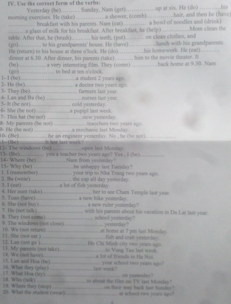 Use the correct form of the verbs:
Yesterday (be)……… Sunday, Nam (get). ……up at six. He (do) _his
morning exercises. He (take) ………a shower, (comb)………hair, and then he (have)
……… breakfast with his parents. Nam (eat)…… a bowl of noodles and (drink)
………a glass of milk for his breakfast. After breakfast, he (help) _Mom clean the
table. After that, he (brush)……… his teeth, (put)…… on clean clothes, and
(go) . . .   ,  . .   to his grandparents' house. He (have) ……lunch with his grandparents.
He (return) to his house at three o'lock. He (do)……..his homework. He (eat) …_
dinner at 6.30. After dinner, his parents (take)…… him to the movie theater. It
(be) ……a very interesting film. They (come) … . back home at 9.30. Nam
(go)………_ to bed at ten o'clock.
1- I (be) _.a student 2 years ago.
2- He (be) _a doctor two years ago.
3- They (be). _           farmers last year.
4- Lan and Ba (be) _........................nurses last year.
5- It (be not). ......-.-....---.---.- cold yesterday.
6- She (be not).      
7- This hat (be not) . . .  _a pupipl last week.
.new yesterday.
8- My parents (be not)            ....teacchers two years ago.
9- He (be not) ............ ............a mechanic last Monday.
10- (Be).................... he an engineer yesterday. No , he (be not)_
1- (Be) .................It hot last week?
12- The windows (be) open last Monday.
13- (Be). ................. you a teacher two years ago? Yes , I (be)._
14- Where (be) .  Nam from yesterday?
15- Why (be)   _ he unhappy last Tuesday?
1. 1 (remember). -...---...-.--- your trip to Nha Trang two years ago.
2. Ba (wear).      …… ...... the cap all day yesterday.
3. I (eat) ...................a lot of fish yesterday.
4. Her aunt (take)_  her to see Cham Temple last year.
5. Tuan (have)._ a new bike yesterday.
6. She (not buy) _a new ruler yesterday?
7. He (not talk) _with his parents about his vacation in Da Lat last year.
8. They (not come)_ school yesterday?
9. The windows (not close) _yesterday?
10. We (not return) _.at home at 7 pm last Monday.
11. She (not eat ) _fish and crab yesterday.
12. Lan (not go ) _Ho Chi Minh city two years ago.
13. My parents (not take)_ to Vung Tau last week.
14. We (not have) _a lot of friends in Ha Noi
15. Lan and Hoa (be)_ your school two years ago?
16. What they (play) _last week?
17. What Hoa (try) _on yesterday?
18. Who (talk) _to about the film on TV last Morday?
19. Where they (stop) _on their way back last Sunday?
20. What the student (wear) _at school two years ago?