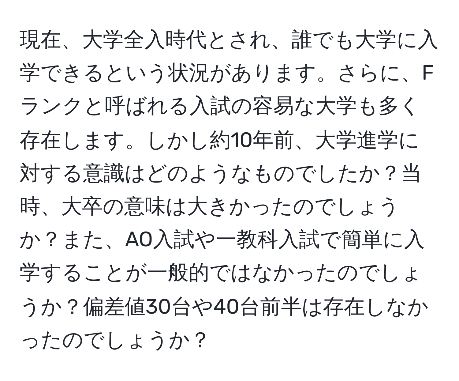 現在、大学全入時代とされ、誰でも大学に入学できるという状況があります。さらに、Fランクと呼ばれる入試の容易な大学も多く存在します。しかし約10年前、大学進学に対する意識はどのようなものでしたか？当時、大卒の意味は大きかったのでしょうか？また、AO入試や一教科入試で簡単に入学することが一般的ではなかったのでしょうか？偏差値30台や40台前半は存在しなかったのでしょうか？