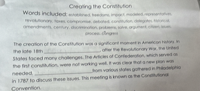 Creating the Constitution 
Words included; established, freedoms, impact, modeled, representatives, 
revolutionary, taxes, compromise, debated, constitution, delegates, historical, 
amendments, century, discrimination, problems, solve, argument, citizen, issues, 
process. congress 
The creation of the Constitution was a significant moment in American history. In 
the late 18th _, after the Revolutionary War, the United 
States faced many challenges. The Articles of Confederation, which served as 
the first constitution, were not working well. It was clear that a new plan was 
needed. _from various states gathered in Philadelphia 
in 1787 to discuss these issues. This meeting is known as the Constitutional 
Convention.