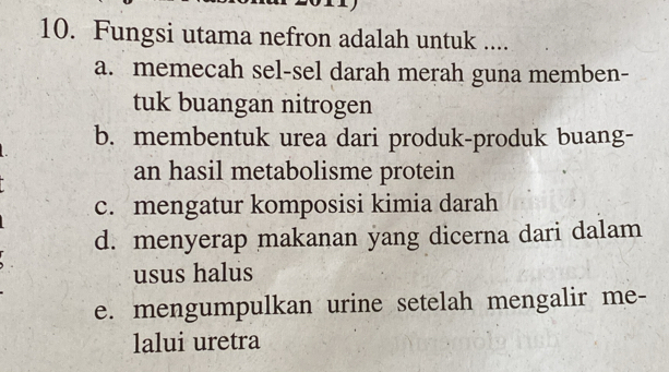 Fungsi utama nefron adalah untuk ....
a. memecah sel-sel darah merah guna memben-
tuk buangan nitrogen
b. membentuk urea dari produk-produk buang-
an hasil metabolisme protein
c. mengatur komposisi kimia darah
d. menyerap makanan yang dicerna dari dalam
usus halus
e. mengumpulkan urine setelah mengalir me-
lalui uretra