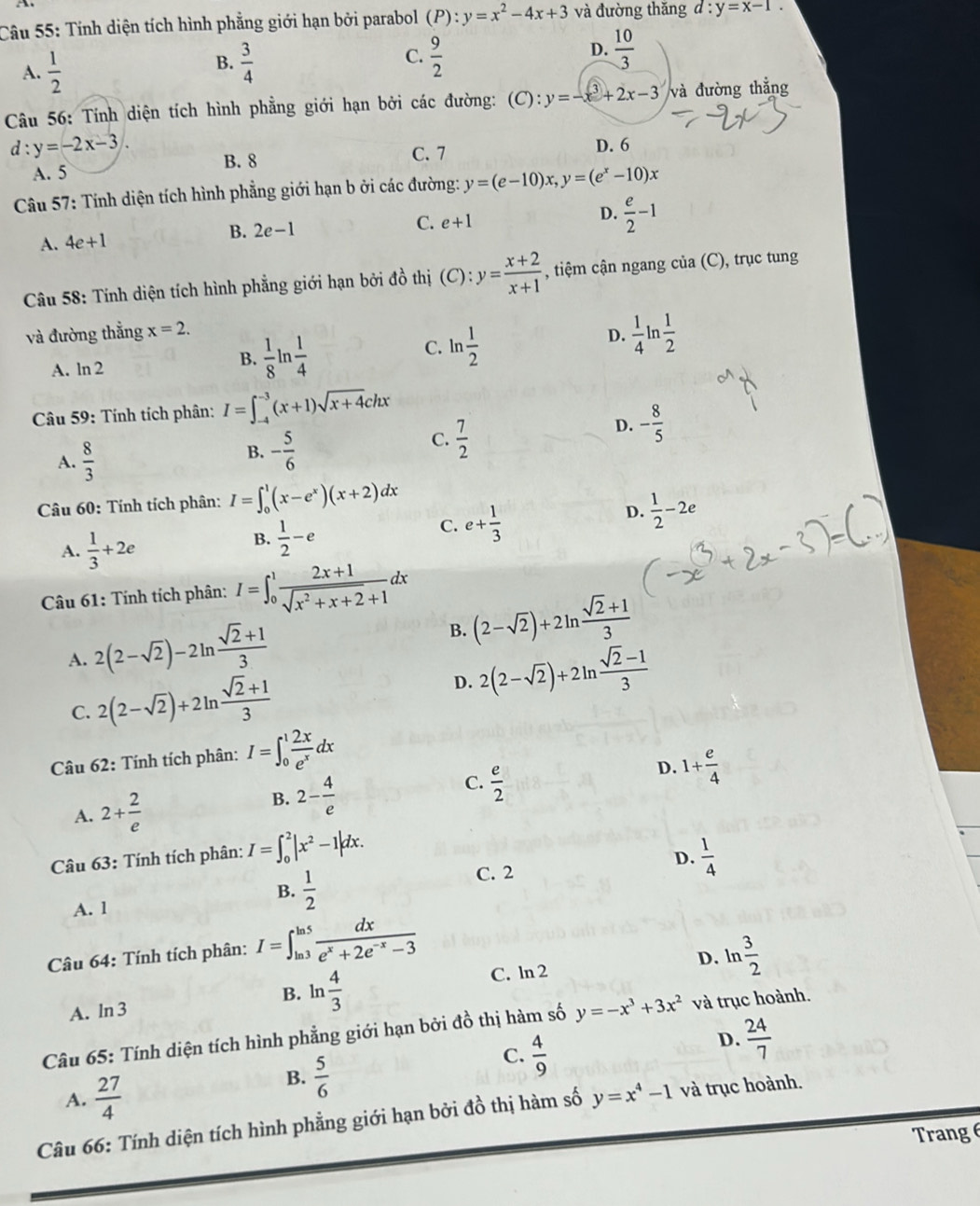 A
Câu 55: Tính diện tích hình phẳng giới hạn bởi parabol (P):y=x^2-4x+3 và đường thǎng d:y=x-1.
A.  1/2   3/4  C.  9/2  D.  10/3 
B.
Câu 56: Tính diện tích hình phẳng giới hạn bởi các đường: (C):y=-x^3+2x-3 và đường thẳng
d : y=-2x-3. C. 7 D. 6
A. 5
B. 8
Câu 57: Tính diện tích hình phẳng giới hạn b ởi các đường: y=(e-10)x C y=(e^x-10)x
A. 4e+1 B. 2e-1
C. e+1
D.  e/2 -1
Câu 58: Tính diện tích hình phẳng giới hạn bởi đồ thị (C):y= (x+2)/x+1  , tiệm cận ngang của (C), trục tung
và đường thắng x=2.
D.  1/4 ln  1/2 
A. ln 2
B.  1/8 ln  1/4 
C. ln  1/2 
Câu 59: Tính tích phân: I=∈t _(-4)^(-3)(x+1)sqrt(x+4)chx
C.  7/2 
D. - 8/5 
A.  8/3 
B. - 5/6 
Câu 60: Tính tích phân: I=∈t _0^(1(x-e^x))(x+2)dx
D.  1/2 -2e
A.  1/3 +2e
B.  1/2 -e
C. e+ 1/3 
Câu 61: Tính tích phân: I=∈t _0^(1frac 2x+1)sqrt(x^2+x+2)+1dx
A. 2(2-sqrt(2))-2ln  (sqrt(2)+1)/3 
B. (2-sqrt(2))+2ln  (sqrt(2)+1)/3 
C. 2(2-sqrt(2))+2ln  (sqrt(2)+1)/3 
D. 2(2-sqrt(2))+2ln  (sqrt(2)-1)/3 
Câu 62: Tính tích phân: I=∈t _0^(1frac 2x)e^xdx
C.  e/2 
D. 1+ e/4 
A. 2+ 2/e 
B. 2- 4/e 
D.
Câu 63: Tính tích phân: I=∈t _0^(2|x^2)-1|dx.  1/4 
B.  1/2 
C. 2
A. 1
Câu 64: Tính tích phân: I=∈t _(ln 3)^(ln 5) dx/e^x+2e^(-x)-3 
D.
C. ln 2
A. ln 3 ln  4/3  ln  3/2 
B.
Câu 65: Tính diện tích hình phẳng giới hạn bởi đồ thị hàm số y=-x^3+3x^2 và trục hoành.
D.  24/7 
A.  27/4 
B.  5/6 
C.  4/9 
Câu 66: Tính diện tích hình phẳng giới hạn bởi đồ thị hàm số y=x^4-1 và trục hoành.
Trang