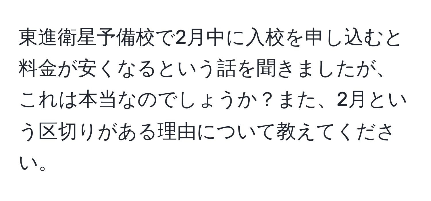 東進衛星予備校で2月中に入校を申し込むと料金が安くなるという話を聞きましたが、これは本当なのでしょうか？また、2月という区切りがある理由について教えてください。