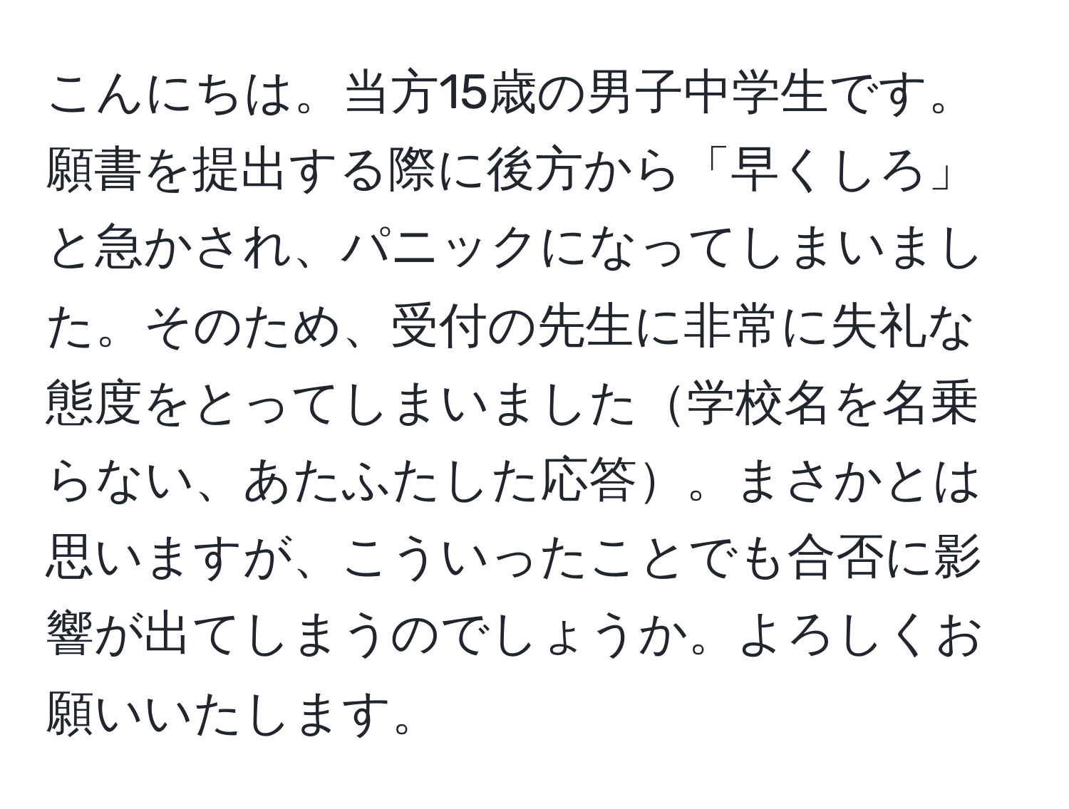 こんにちは。当方15歳の男子中学生です。願書を提出する際に後方から「早くしろ」と急かされ、パニックになってしまいました。そのため、受付の先生に非常に失礼な態度をとってしまいました学校名を名乗らない、あたふたした応答。まさかとは思いますが、こういったことでも合否に影響が出てしまうのでしょうか。よろしくお願いいたします。