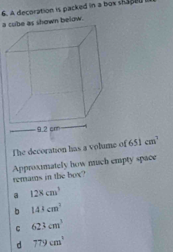 A decoration is packed in a box shaped II
a cube as shown below.
he decoration has a volume of 651cm^3
Approximately how much empty space
remams in the box?
a 128cm^3
b 143cm^2
C 623cm^3
d 779cm^2