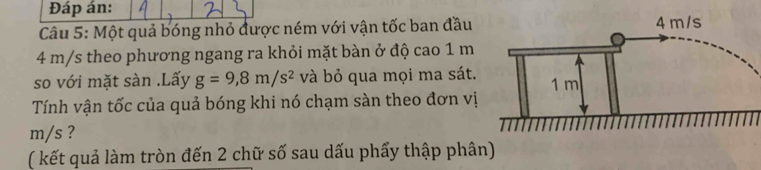 Đáp án: 
Câu 5: Một quả bóng nhỏ được ném với vận tốc ban đầu
4 m/s theo phương ngang ra khỏi mặt bàn ở độ cao 1 m
so với mặt sàn .Lấy g=9,8m/s^2 và bỏ qua mọi ma sát. 
Tính vận tốc của quả bóng khi nó chạm sàn theo đơn vị
m/s ? 
( kết quả làm tròn đến 2 chữ số sau dấu phẩy thập phân)